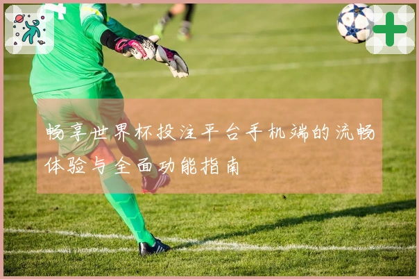 畅享世界杯投注平台手机端的流畅体验与全面功能指南