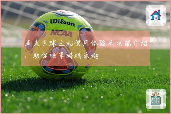 亚美买球主站使用体验及功能介绍,助你畅享游戏乐趣